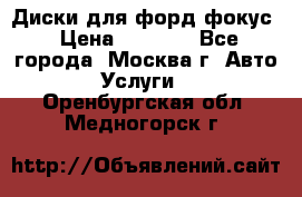 Диски для форд фокус › Цена ­ 6 000 - Все города, Москва г. Авто » Услуги   . Оренбургская обл.,Медногорск г.